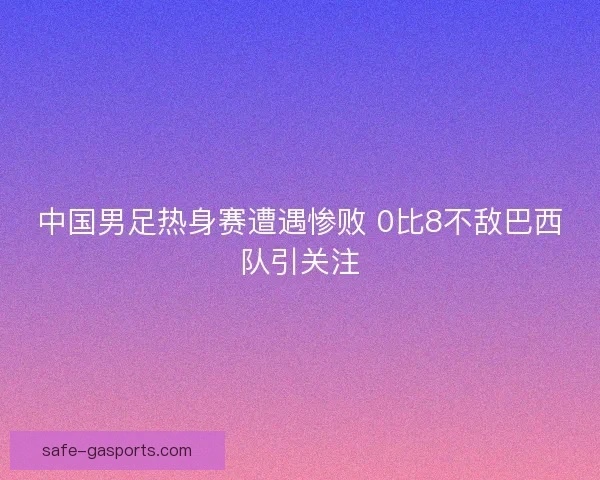 中国男足热身赛遭遇惨败 0比8不敌巴西队引关注