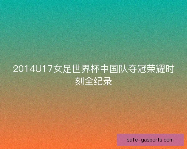 2014U17女足世界杯中国队夺冠荣耀时刻全纪录